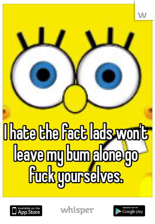 I hate the fact lads won't leave my bum alone go fuck yourselves.
