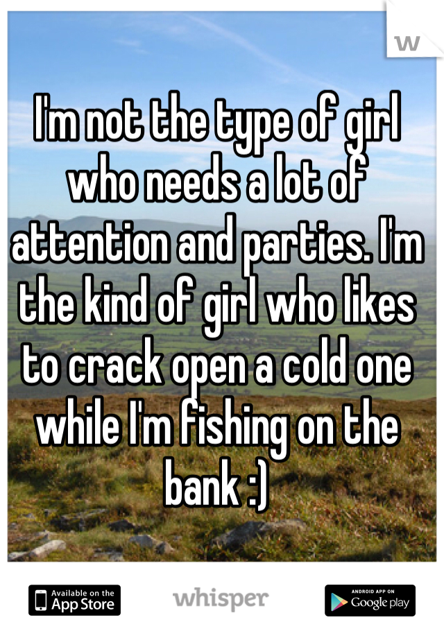 I'm not the type of girl who needs a lot of attention and parties. I'm the kind of girl who likes to crack open a cold one while I'm fishing on the bank :)
