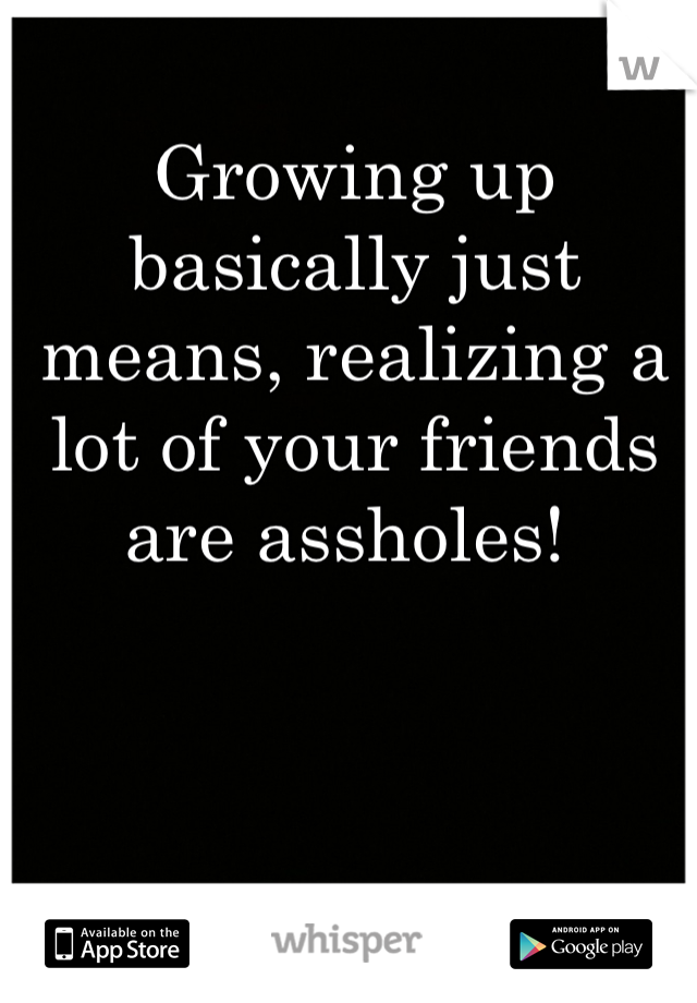 Growing up basically just means, realizing a lot of your friends are assholes! 