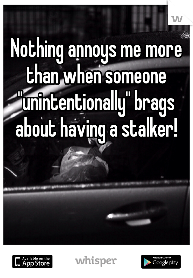Nothing annoys me more than when someone "unintentionally" brags about having a stalker! 