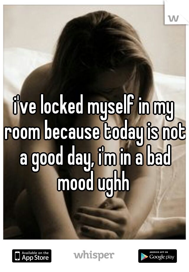 i've locked myself in my room because today is not a good day, i'm in a bad mood ughh 
