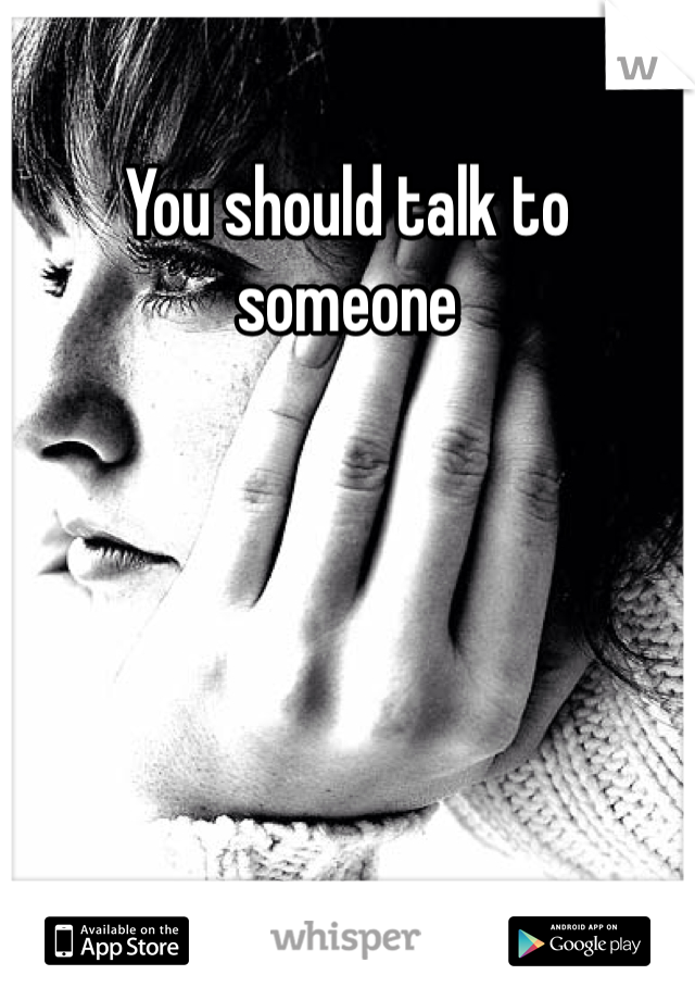 You should talk to someone 