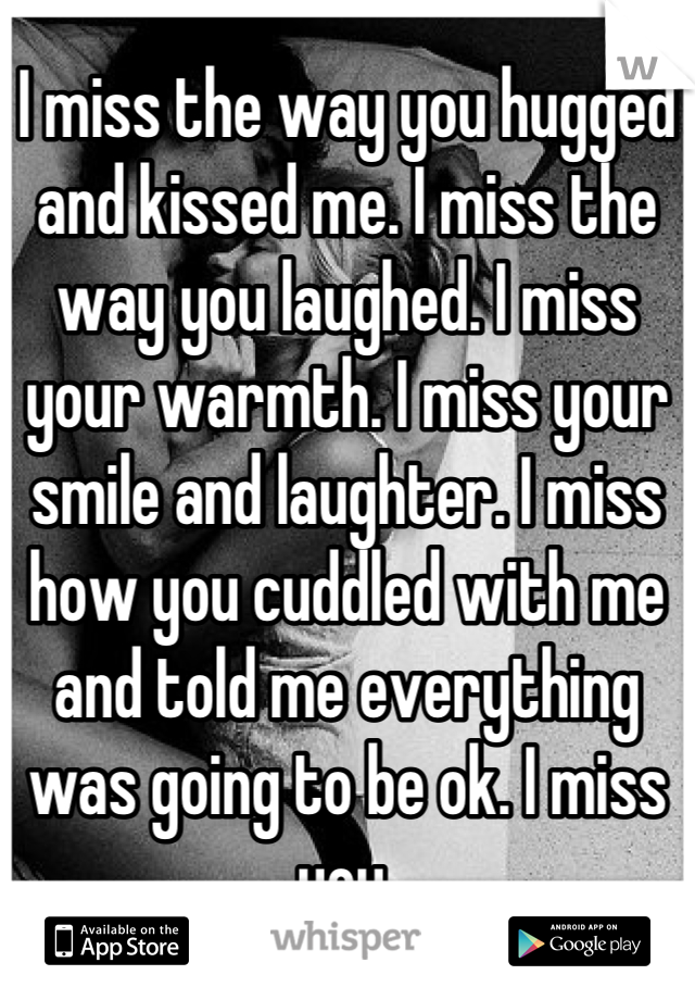 I miss the way you hugged and kissed me. I miss the way you laughed. I miss your warmth. I miss your smile and laughter. I miss how you cuddled with me and told me everything was going to be ok. I miss you.