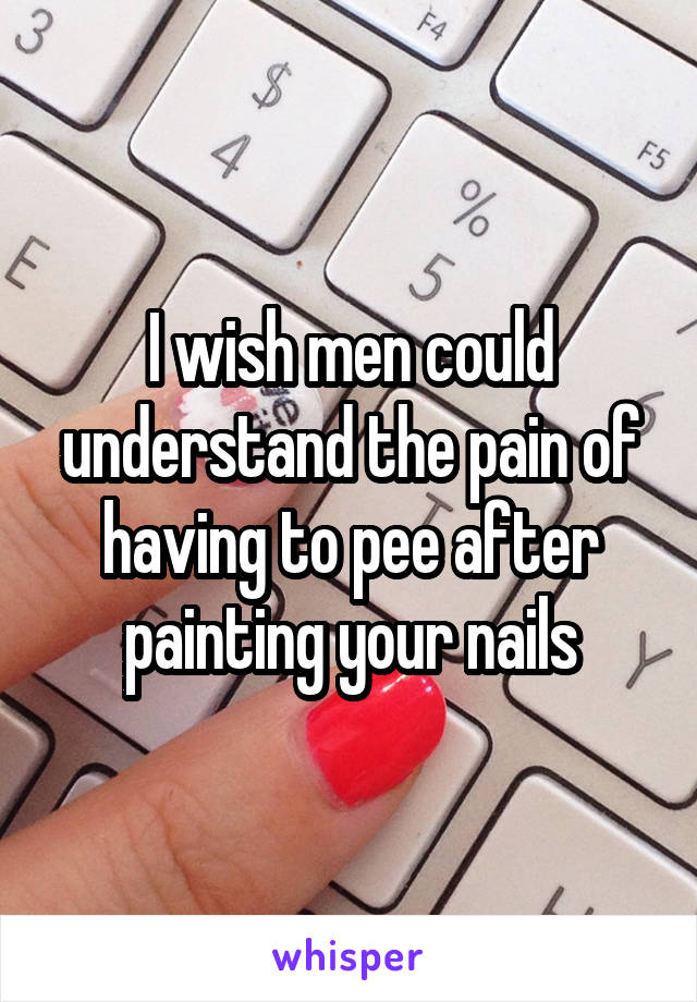 I wish men could understand the pain of having to pee after painting your nails