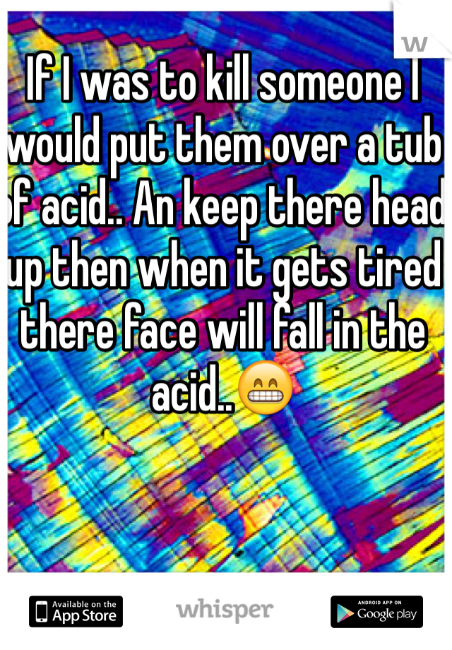 If I was to kill someone I would put them over a tub of acid.. An keep there head up then when it gets tired there face will fall in the acid..😁