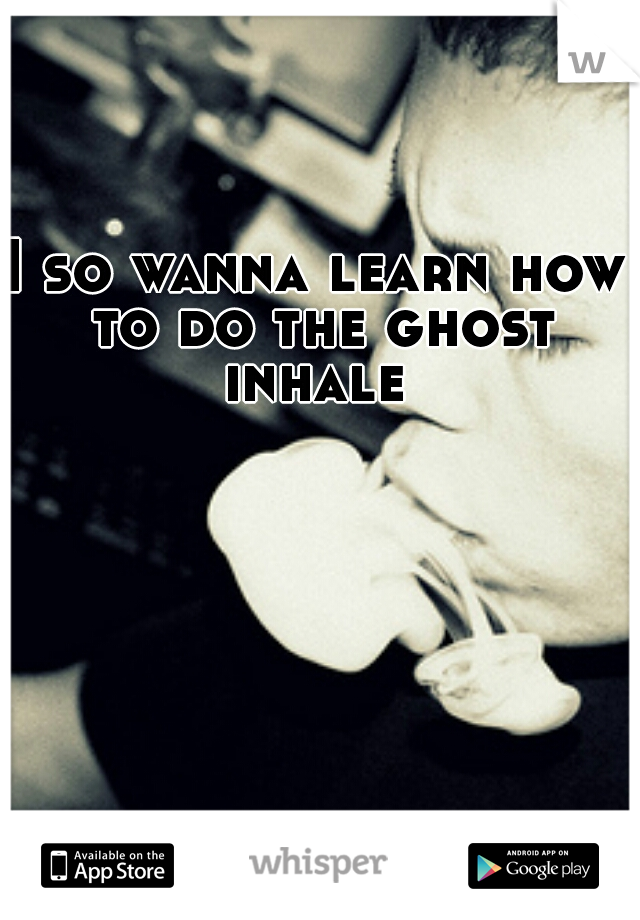 I so wanna learn how to do the ghost inhale 