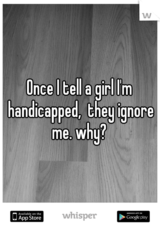 Once I tell a girl I'm handicapped,  they ignore me. why? 