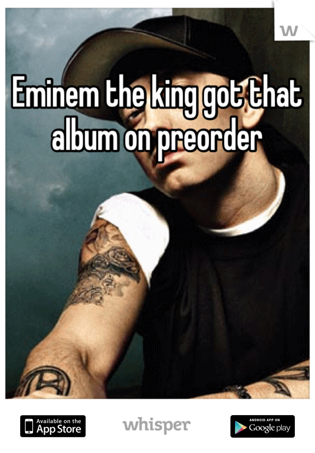 Eminem the king got that album on preorder 