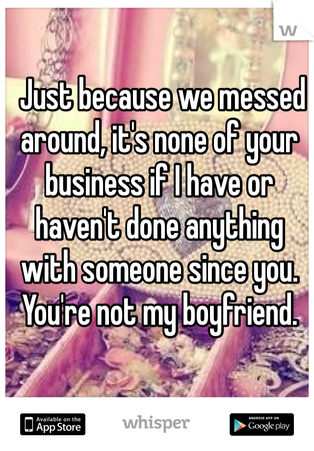  Just because we messed around, it's none of your business if I have or haven't done anything with someone since you. You're not my boyfriend. 