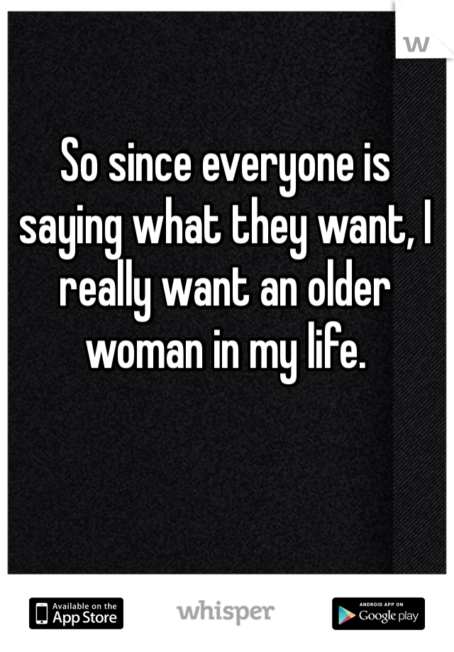 So since everyone is saying what they want, I really want an older woman in my life.