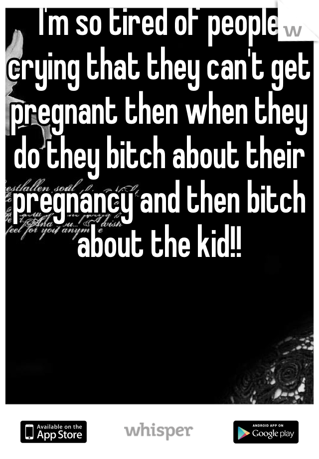 I'm so tired of people crying that they can't get pregnant then when they do they bitch about their pregnancy and then bitch about the kid!!