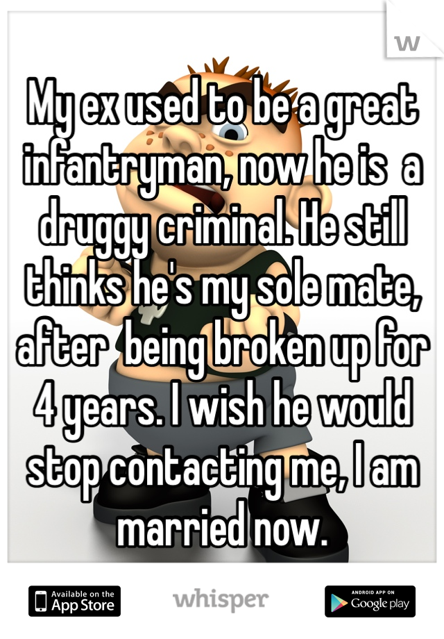 My ex used to be a great infantryman, now he is  a druggy criminal. He still thinks he's my sole mate, after  being broken up for 4 years. I wish he would stop contacting me, I am married now. 