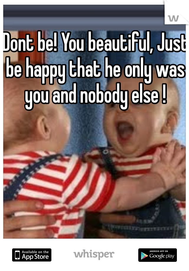 Dont be! You beautiful, Just be happy that he only was you and nobody else ! 