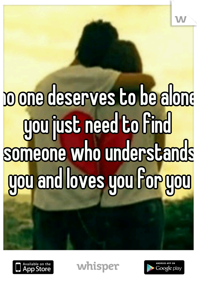 no one deserves to be alone
you just need to find someone who understands you and loves you for you
