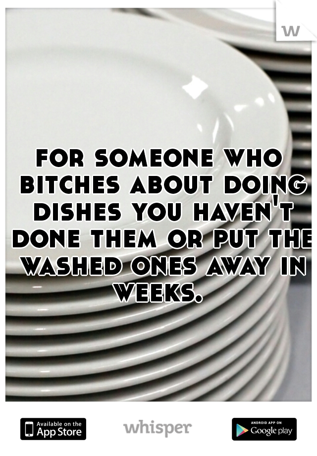 for someone who bitches about doing dishes you haven't done them or put the washed ones away in weeks. 