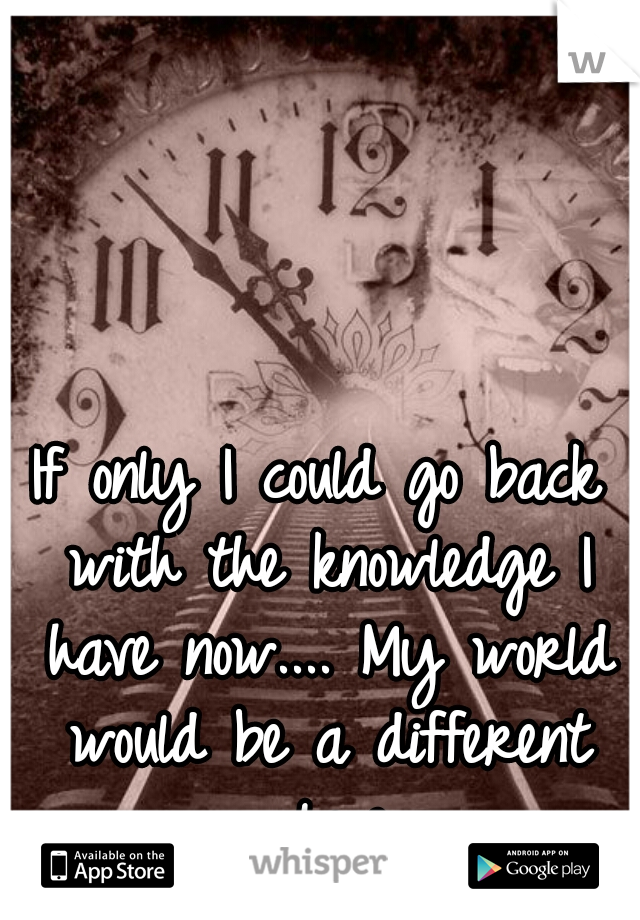 If only I could go back with the knowledge I have now.... My world would be a different place
