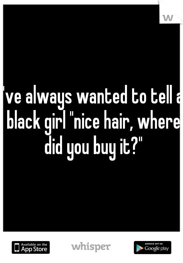 I've always wanted to tell a black girl "nice hair, where did you buy it?"