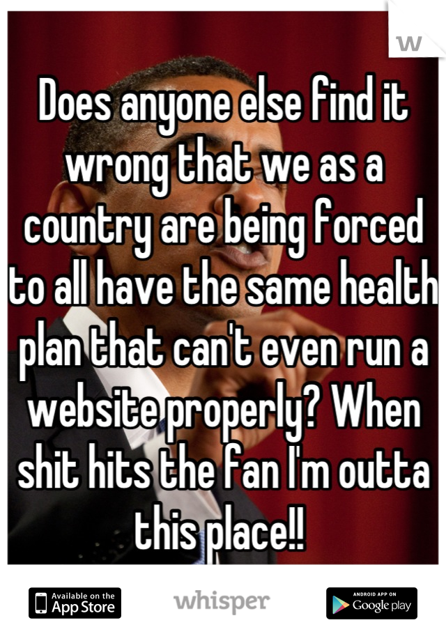 Does anyone else find it wrong that we as a country are being forced to all have the same health plan that can't even run a website properly? When shit hits the fan I'm outta this place!! 