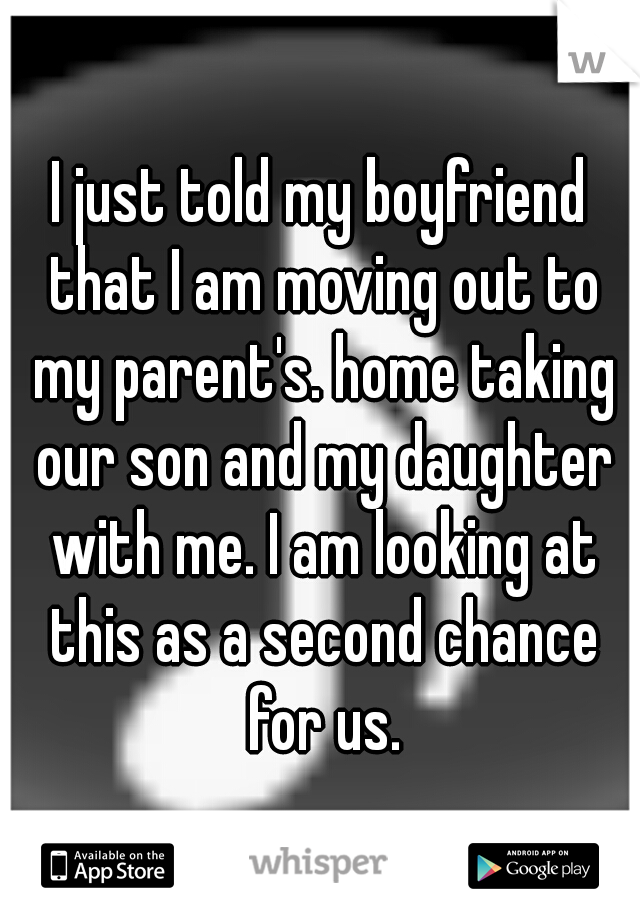 I just told my boyfriend that I am moving out to my parent's. home taking our son and my daughter with me. I am looking at this as a second chance for us.