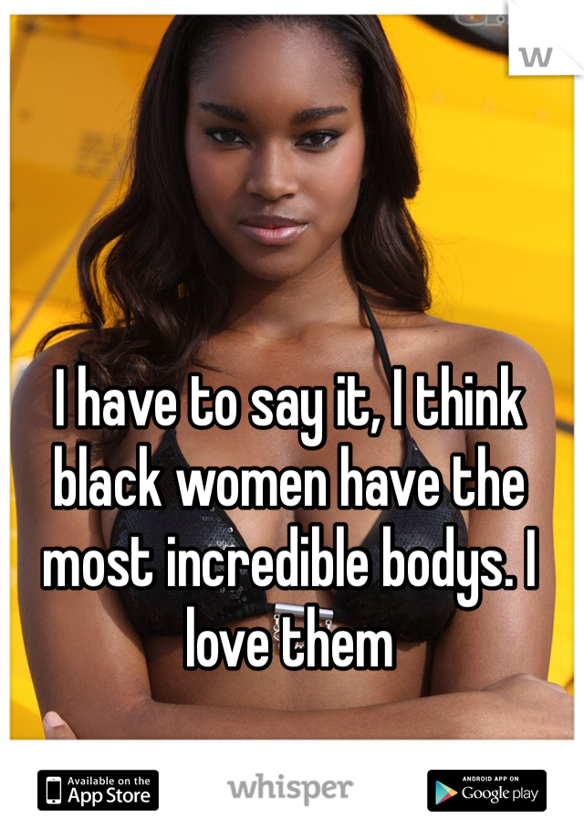 I have to say it, I think black women have the most incredible bodys. I love them