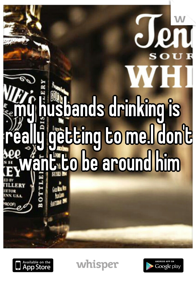 my husbands drinking is really getting to me.I don't want to be around him