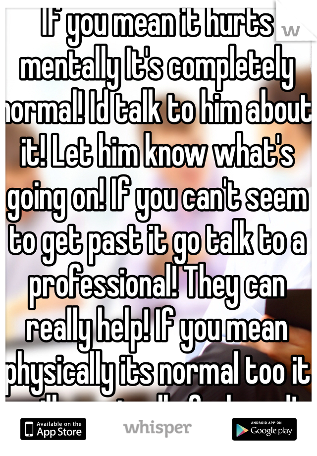 If you mean it hurts mentally It's completely normal! Id talk to him about it! Let him know what's going on! If you can't seem to get past it go talk to a professional! They can really help! If you mean physically its normal too it will eventually feel good!