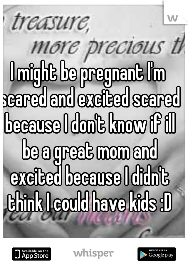 I might be pregnant I'm scared and excited scared because I don't know if ill be a great mom and excited because I didn't think I could have kids :D