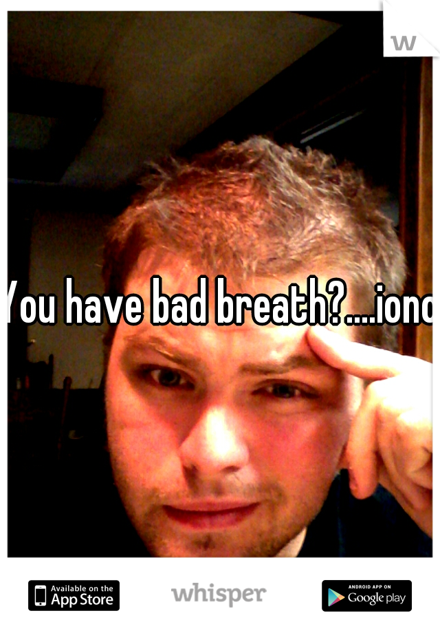 You have bad breath?....iono