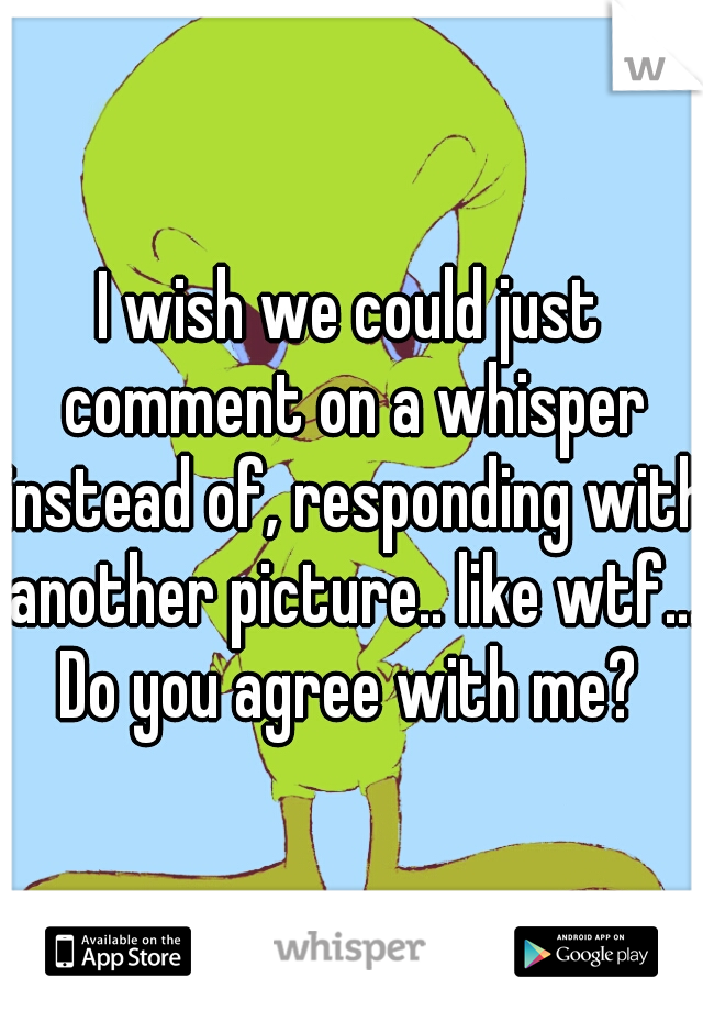 I wish we could just comment on a whisper instead of, responding with another picture.. like wtf... Do you agree with me? 