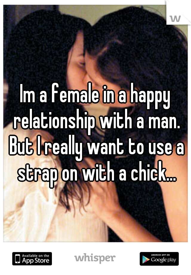 Im a female in a happy relationship with a man. But I really want to use a strap on with a chick...