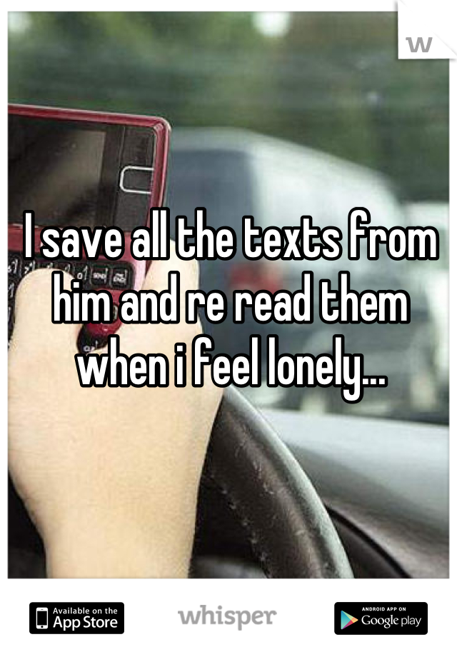 I save all the texts from him and re read them when i feel lonely...