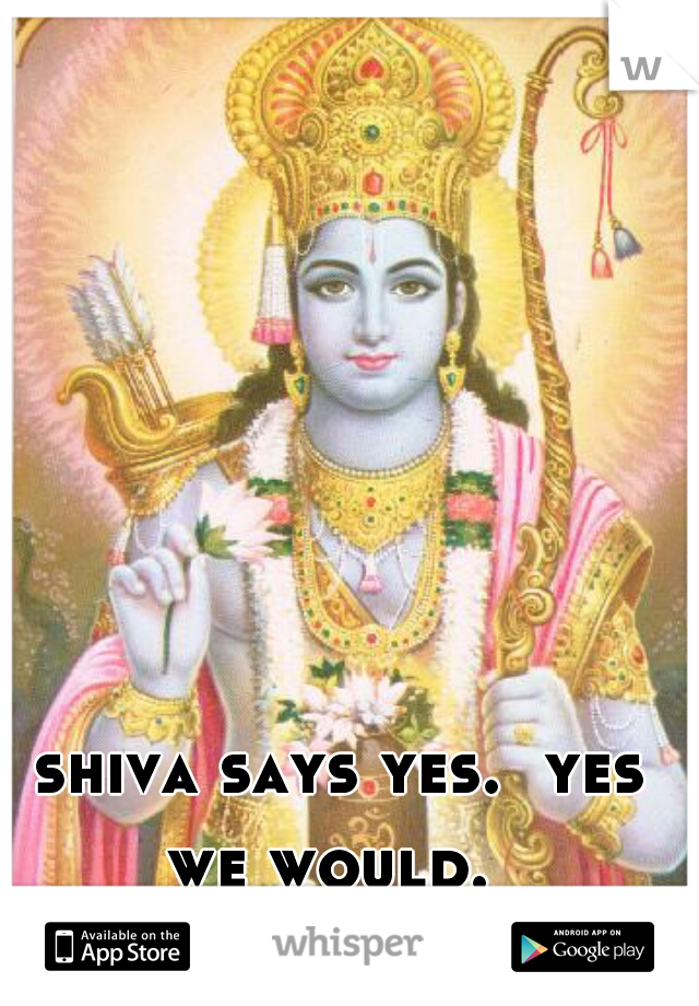 shiva says yes.  yes we would.  