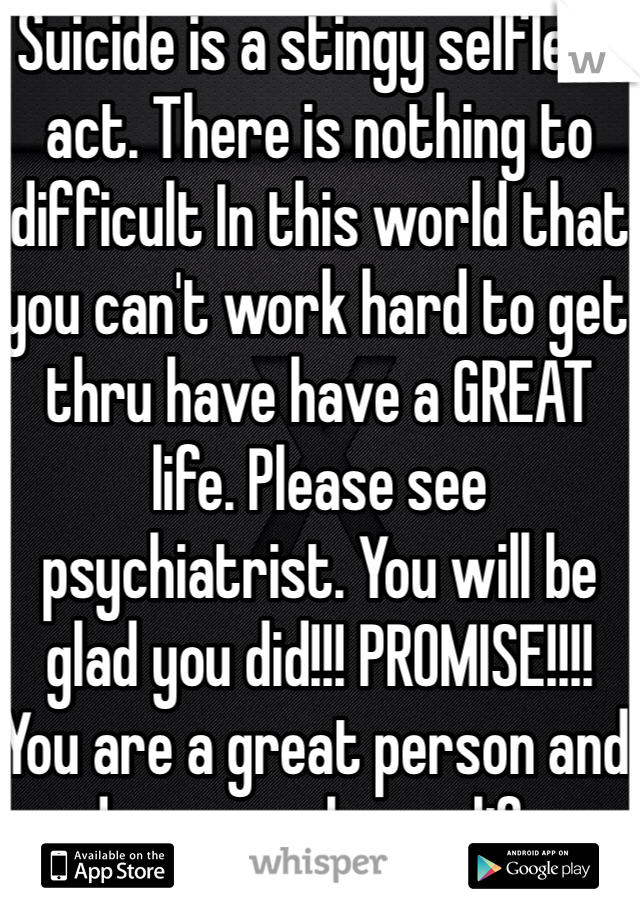 Suicide is a stingy selfless act. There is nothing to difficult In this world that you can't work hard to get thru have have a GREAT life. Please see psychiatrist. You will be glad you did!!! PROMISE!!!! 
You are a great person and deserve a happy life. 