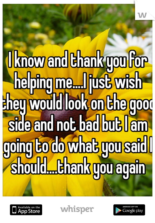 I know and thank you for helping me....I just wish they would look on the good side and not bad but I am going to do what you said I should....thank you again