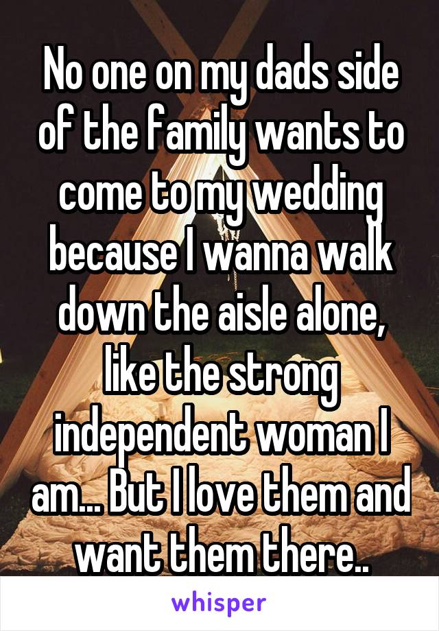 No one on my dads side of the family wants to come to my wedding because I wanna walk down the aisle alone, like the strong independent woman I am... But I love them and want them there..