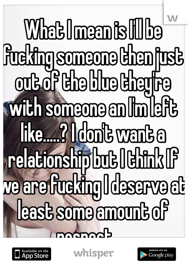 What I mean is I'll be fucking someone then just out of the blue they're with someone an I'm left like.....? I don't want a relationship but I think If we are fucking I deserve at least some amount of respect ....