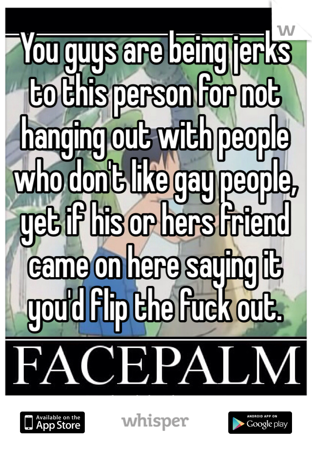 You guys are being jerks to this person for not hanging out with people who don't like gay people, yet if his or hers friend came on here saying it you'd flip the fuck out. 