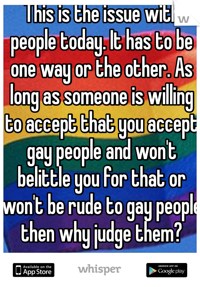 This is the issue with people today. It has to be one way or the other. As long as someone is willing to accept that you accept gay people and won't belittle you for that or won't be rude to gay people then why judge them? 