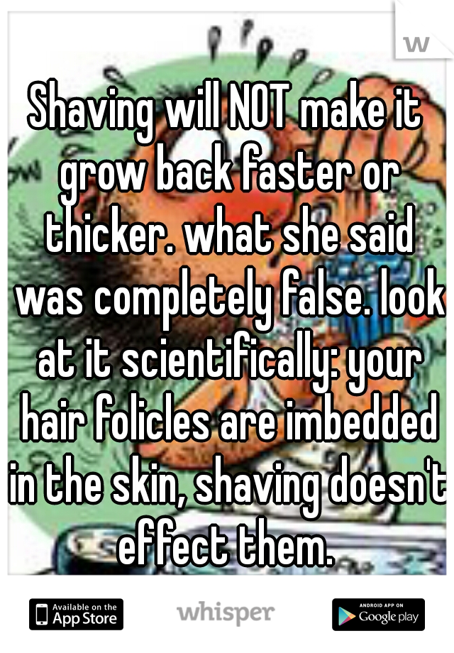 Shaving will NOT make it grow back faster or thicker. what she said was completely false. look at it scientifically: your hair folicles are imbedded in the skin, shaving doesn't effect them. 
