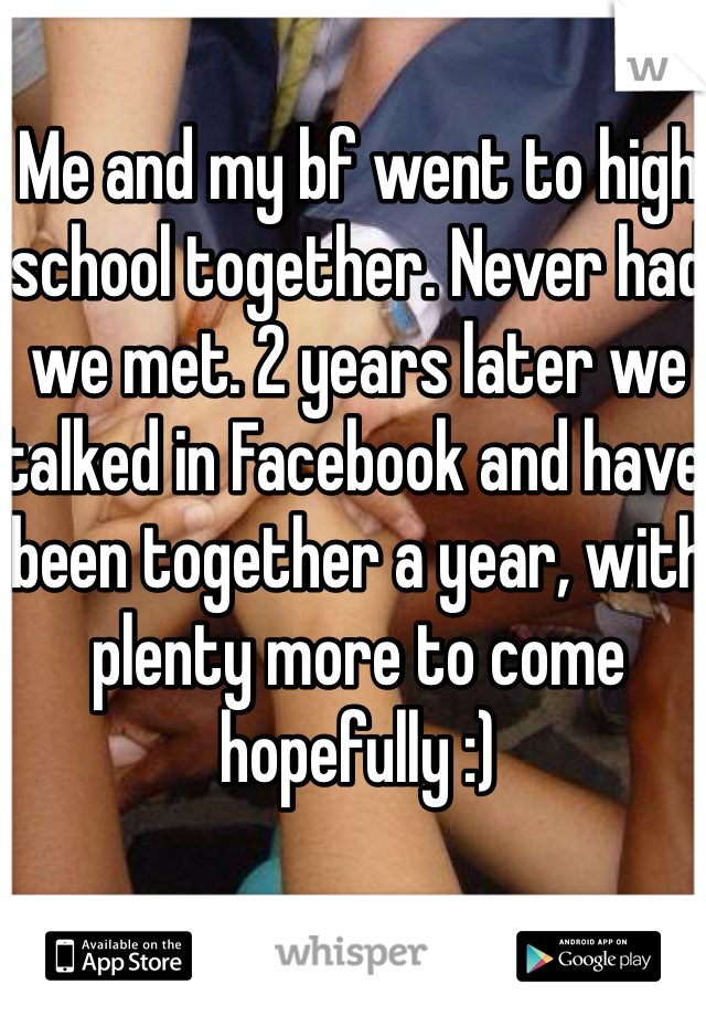 Me and my bf went to high school together. Never had we met. 2 years later we talked in Facebook and have been together a year, with plenty more to come hopefully :) 