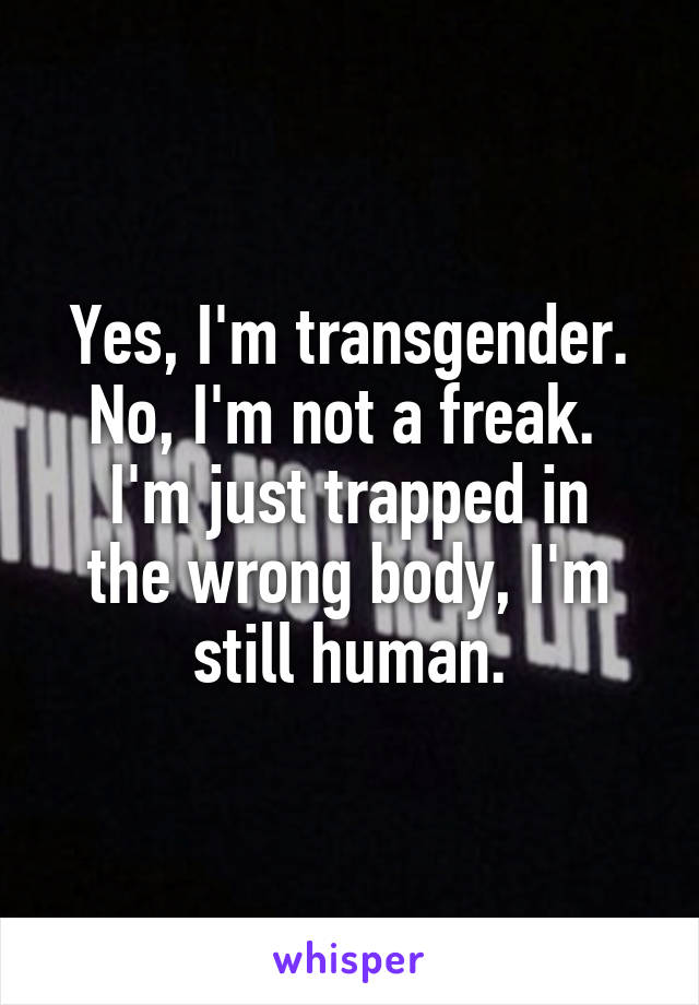 Yes, I'm transgender.
No, I'm not a freak. 
I'm just trapped in the wrong body, I'm still human.