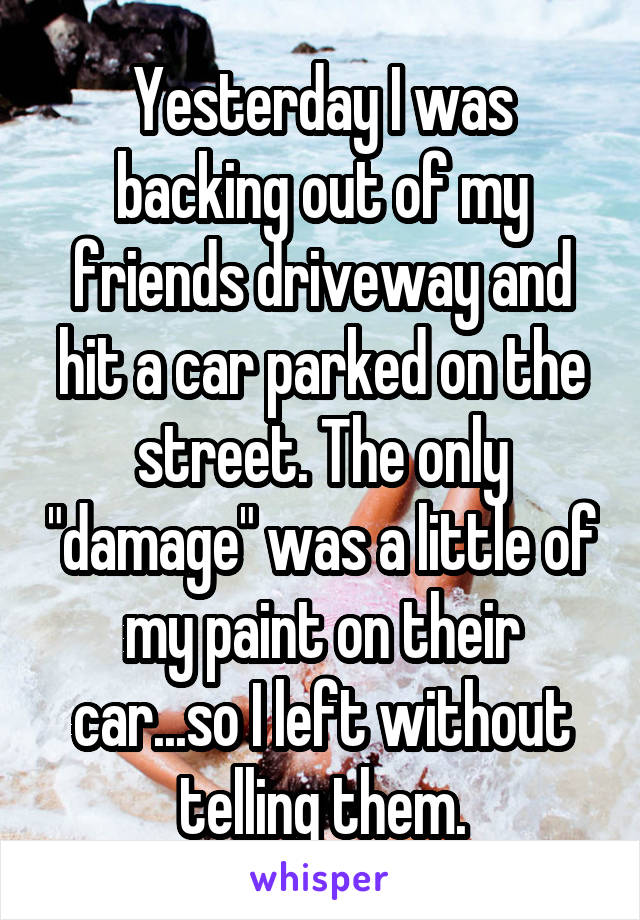 Yesterday I was backing out of my friends driveway and hit a car parked on the street. The only "damage" was a little of my paint on their car...so I left without telling them.