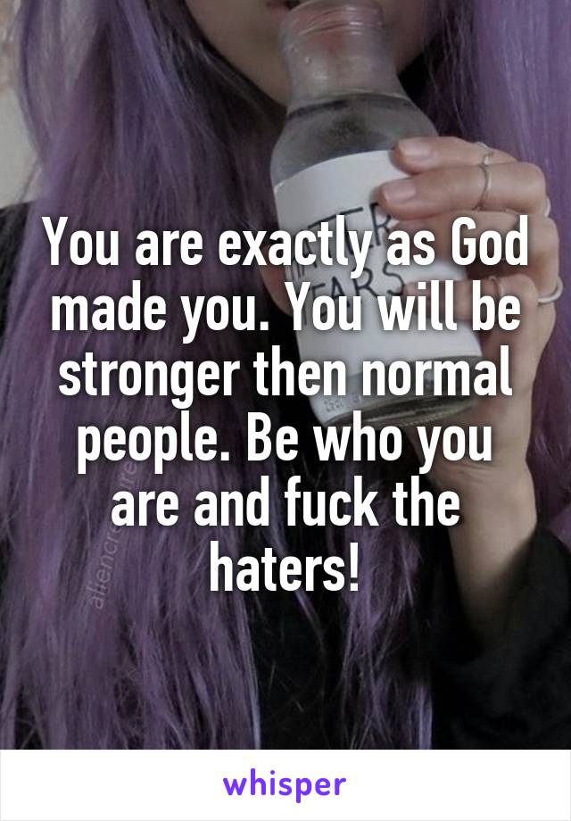 You are exactly as God made you. You will be stronger then normal people. Be who you are and fuck the haters!
