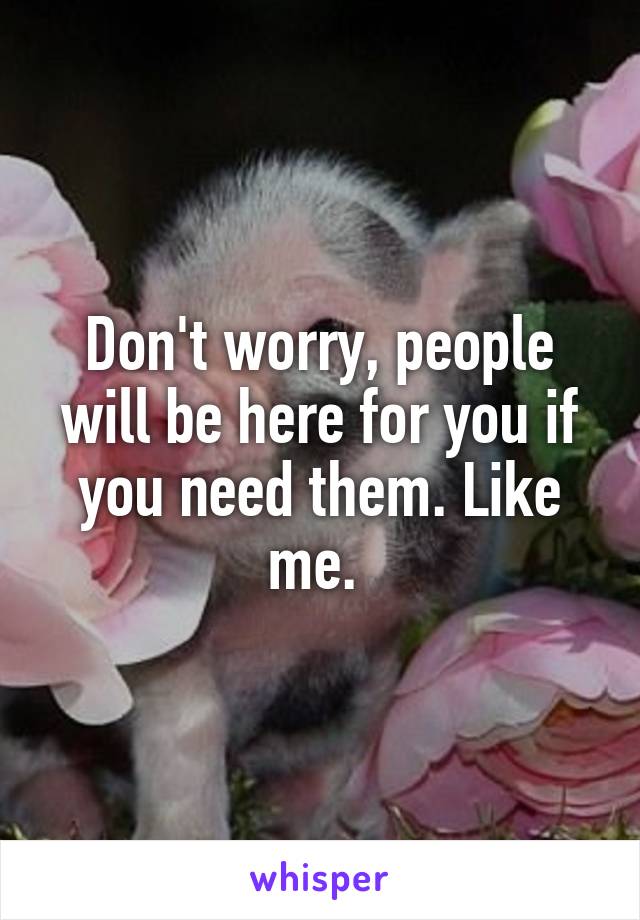 Don't worry, people will be here for you if you need them. Like me. 