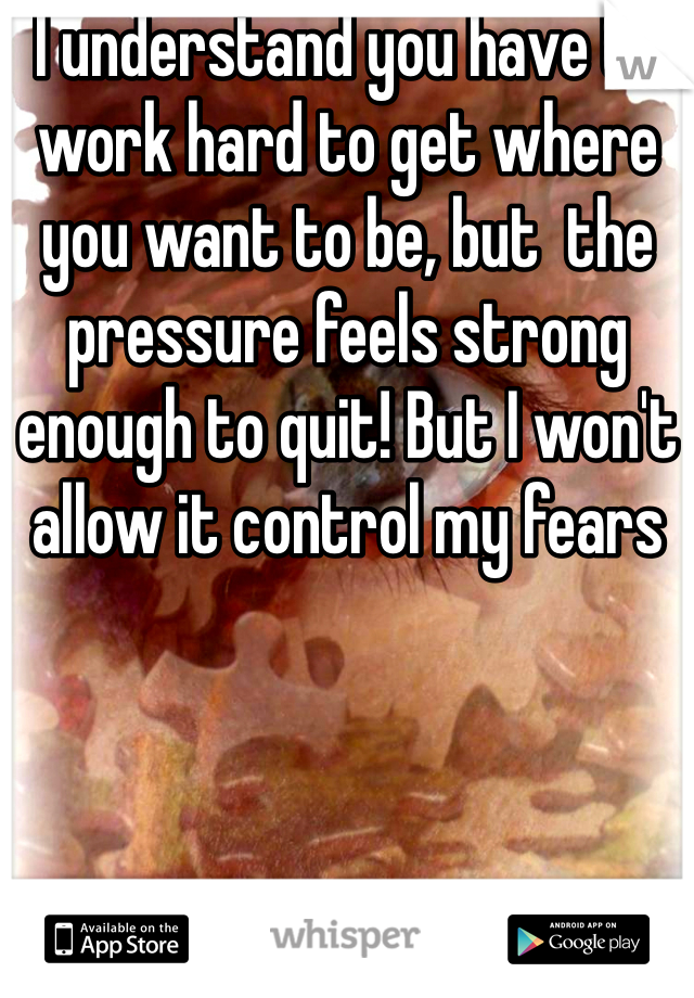 I understand you have to work hard to get where you want to be, but  the pressure feels strong enough to quit! But I won't allow it control my fears