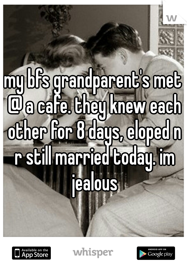 my bfs grandparent's met @ a cafe. they knew each other for 8 days, eloped n r still married today. im jealous