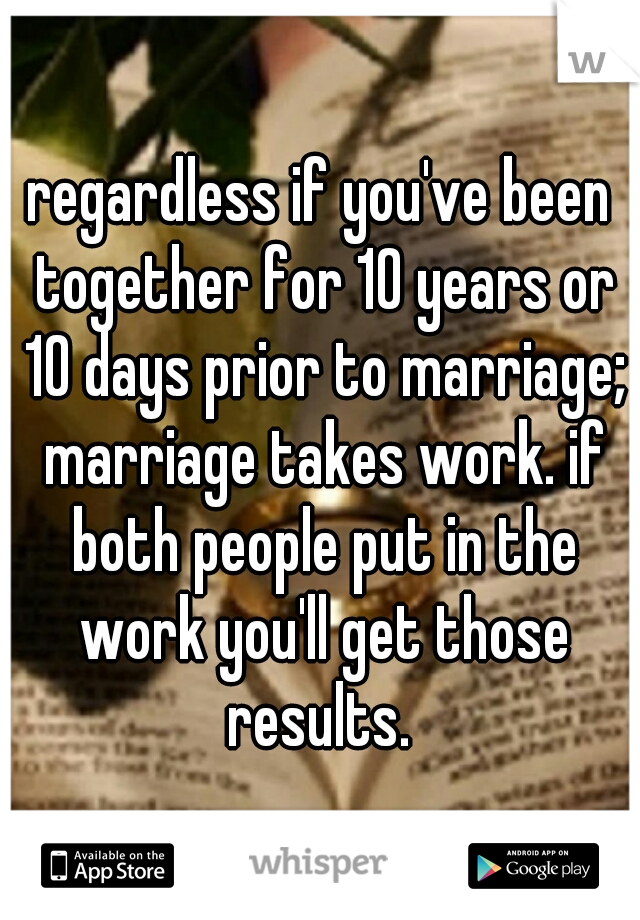 regardless if you've been together for 10 years or 10 days prior to marriage; marriage takes work. if both people put in the work you'll get those results. 