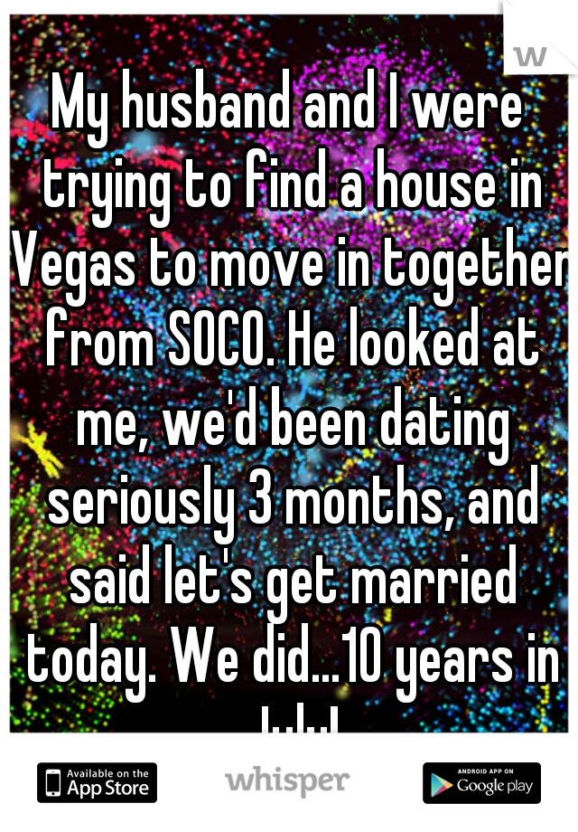 My husband and I were trying to find a house in Vegas to move in together from SOCO. He looked at me, we'd been dating seriously 3 months, and said let's get married today. We did...10 years in July!