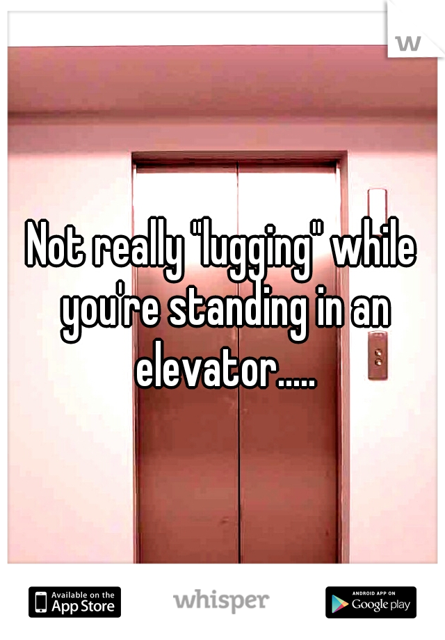 Not really "lugging" while you're standing in an elevator.....