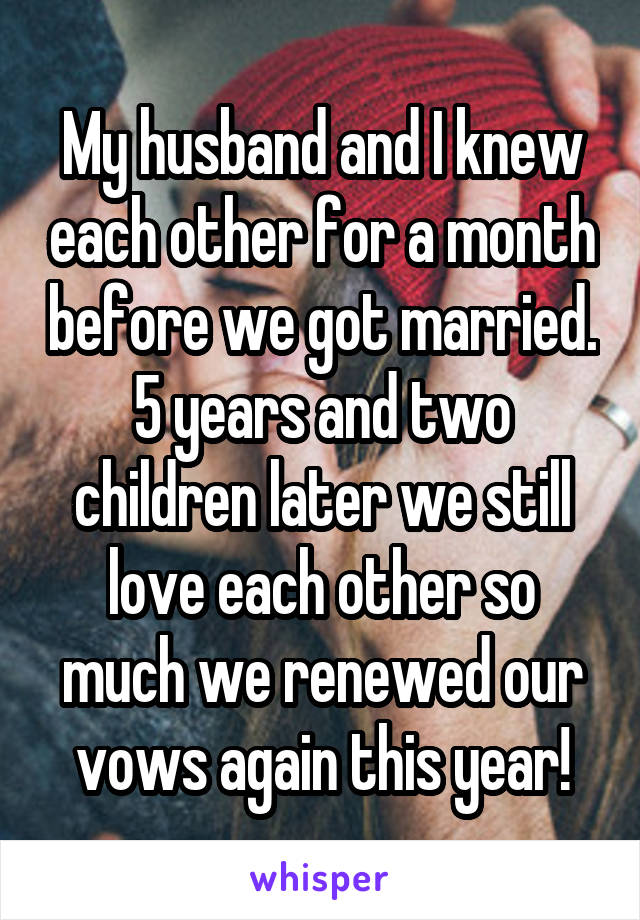 My husband and I knew each other for a month before we got married. 5 years and two children later we still love each other so much we renewed our vows again this year!